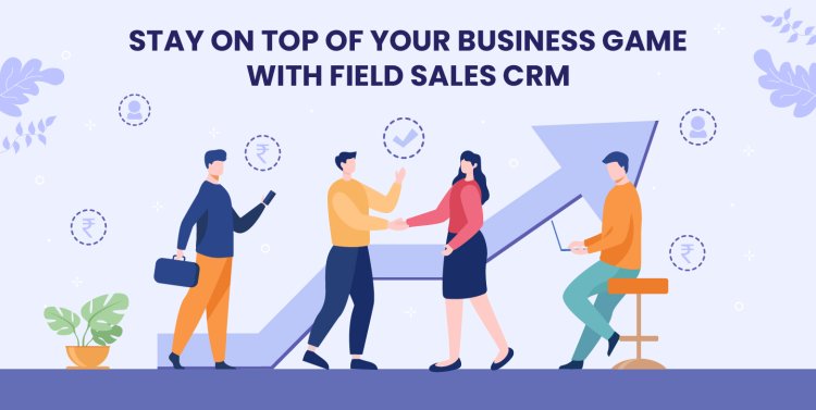 Stay on Top of Your Business Game with Field Sales CRM