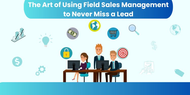 The Art of Using Field Sales Management to Never Miss a Lead